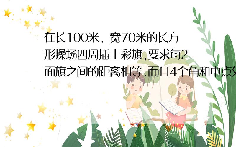 在长100米、宽70米的长方形操场四周插上彩旗,要求每2面旗之间的距离相等.而且4个角和中点处要有彩旗!