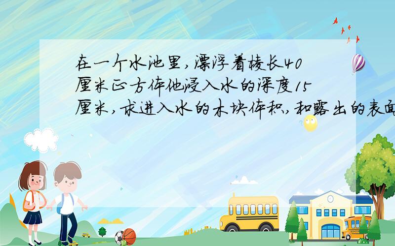 在一个水池里,漂浮着棱长40厘米正方体他浸入水的深度15厘米,求进入水的木块体积,和露出的表面积