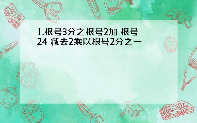 1.根号3分之根号2加 根号24 减去2乘以根号2分之一