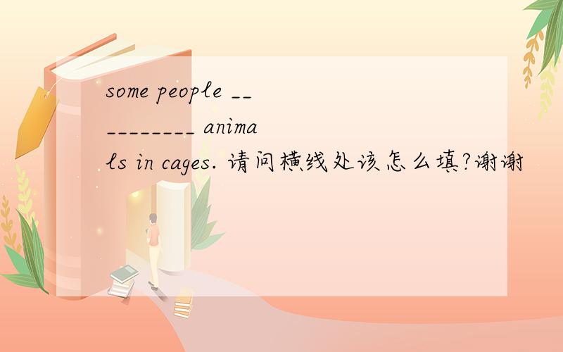 some people __________ animals in cages. 请问横线处该怎么填?谢谢