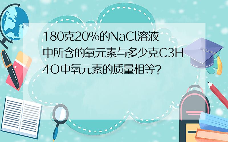 180克20%的NaCl溶液中所含的氧元素与多少克C3H4O中氧元素的质量相等?