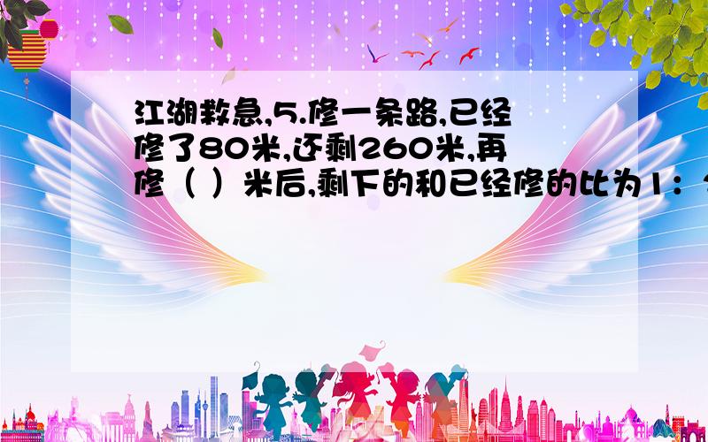 江湖救急,5.修一条路,已经修了80米,还剩260米,再修（ ）米后,剩下的和已经修的比为1：2.6.一个数除以他的倒数