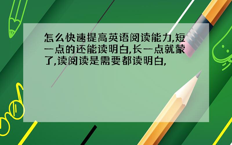 怎么快速提高英语阅读能力,短一点的还能读明白,长一点就蒙了,读阅读是需要都读明白,