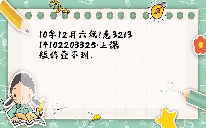 10年12月六级!急321314102203325.上课短信查不到,