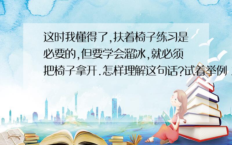 这时我懂得了,扶着椅子练习是必要的,但要学会溜冰,就必须把椅子拿开.怎样理解这句话?试着举例 急