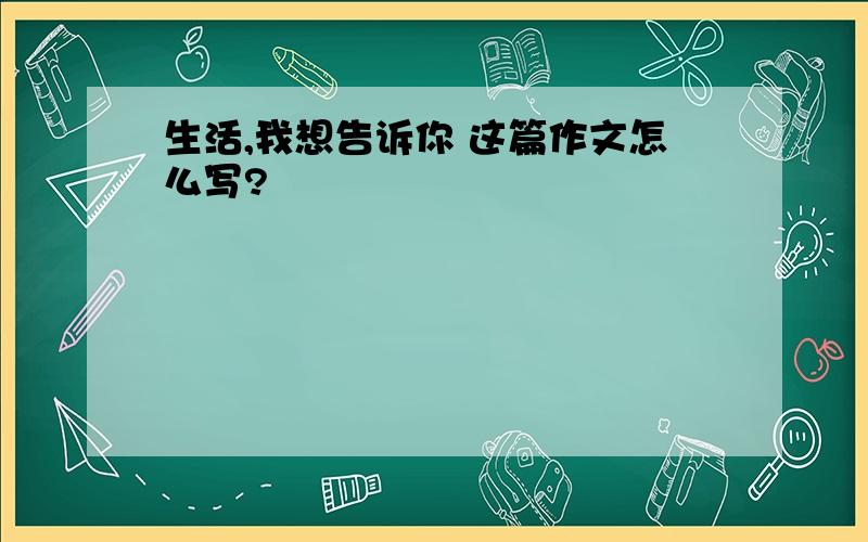 生活,我想告诉你 这篇作文怎么写?