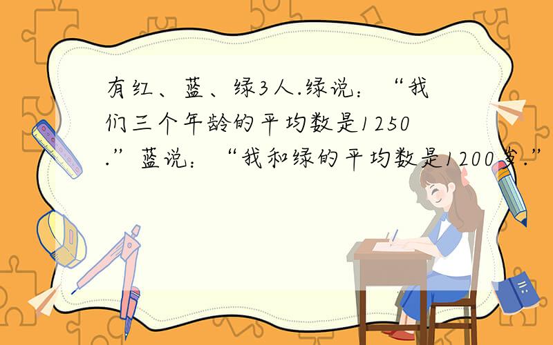 有红、蓝、绿3人.绿说：“我们三个年龄的平均数是1250.”蓝说：“我和绿的平均数是1200岁.”红说：“我和绿的平均数