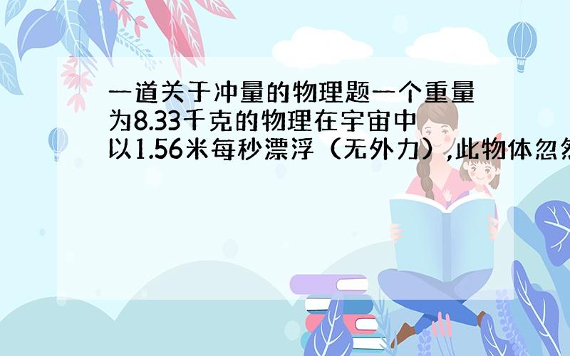 一道关于冲量的物理题一个重量为8.33千克的物理在宇宙中以1.56米每秒漂浮（无外力）,此物体忽然爆炸了,并分为两个分别