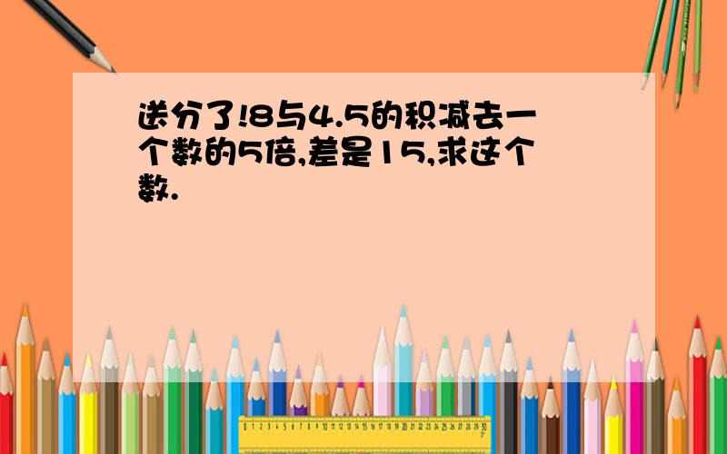 送分了!8与4.5的积减去一个数的5倍,差是15,求这个数.