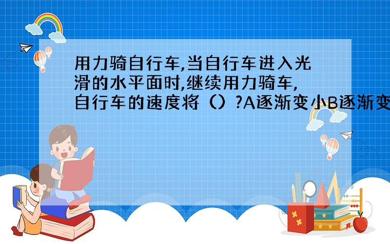 用力骑自行车,当自行车进入光滑的水平面时,继续用力骑车,自行车的速度将（）?A逐渐变小B逐渐变大C不变