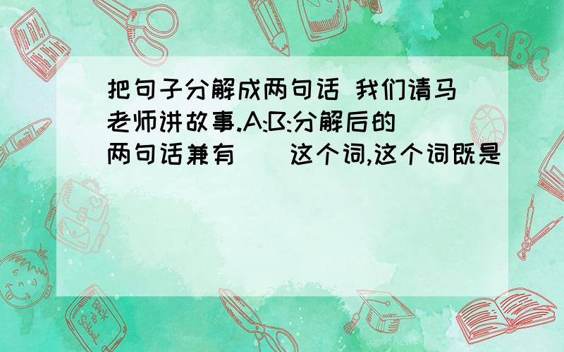 把句子分解成两句话 我们请马老师讲故事.A:B:分解后的两句话兼有（）这个词,这个词既是（）