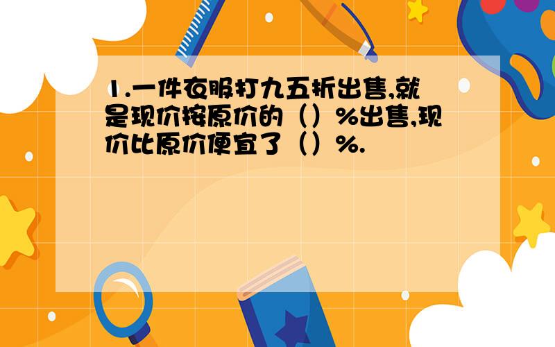 1.一件衣服打九五折出售,就是现价按原价的（）%出售,现价比原价便宜了（）%.