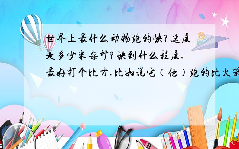 世界上最什么动物跑的快?速度是多少米每秒?快到什么程度,最好打个比方,比如说它（他）跑的比火箭还快了之类的..