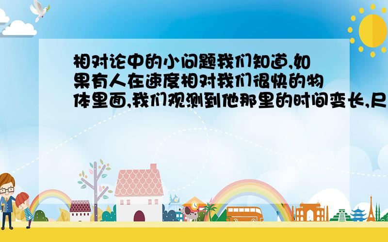 相对论中的小问题我们知道,如果有人在速度相对我们很快的物体里面,我们观测到他那里的时间变长,尺度缩短.但是,里面的人自己