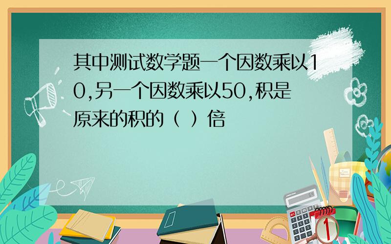 其中测试数学题一个因数乘以10,另一个因数乘以50,积是原来的积的（ ）倍