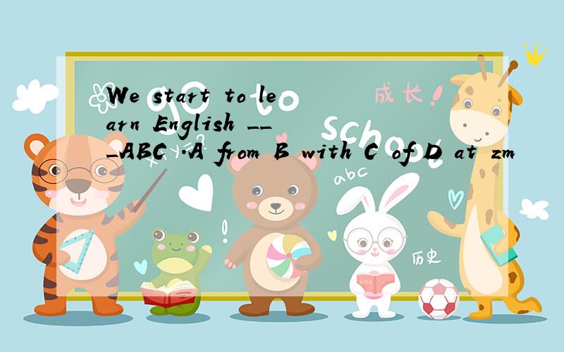 We start to learn English ___ABC .A from B with C of D at zm