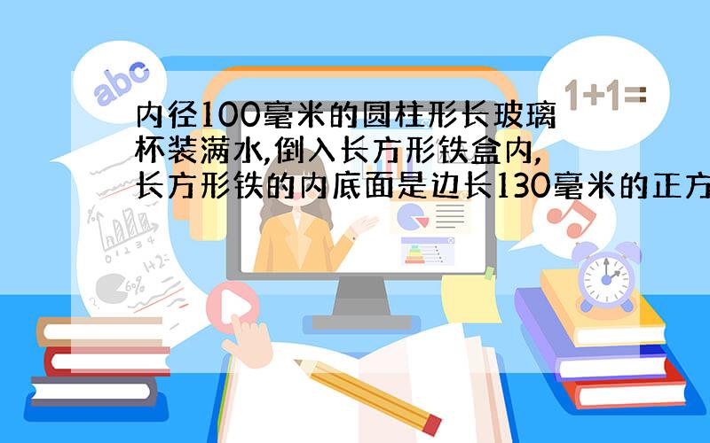 内径100毫米的圆柱形长玻璃杯装满水,倒入长方形铁盒内,长方形铁的内底面是边长130毫米的正方形