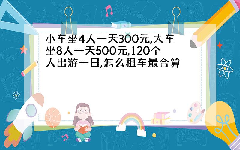 小车坐4人一天300元,大车坐8人一天500元,120个人出游一日,怎么租车最合算