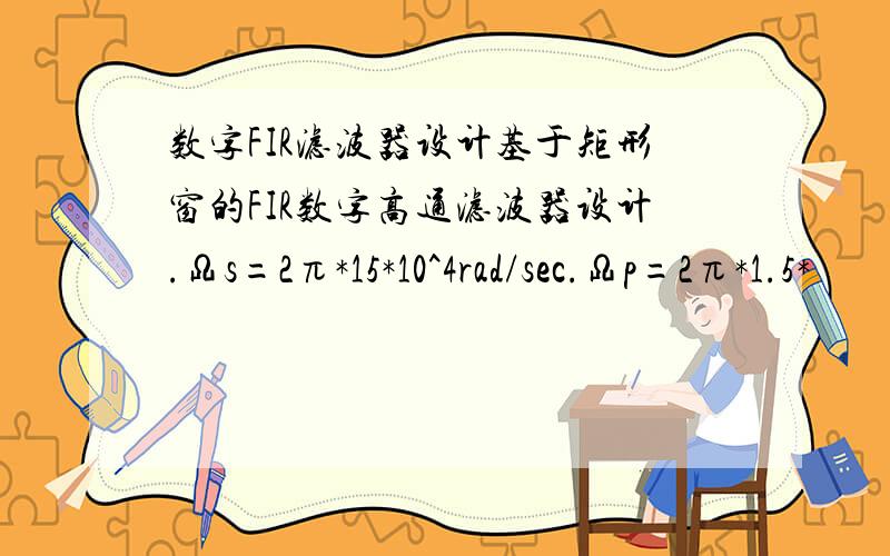 数字FIR滤波器设计基于矩形窗的FIR数字高通滤波器设计.Ωs=2π*15*10^4rad/sec.Ωp=2π*1.5*