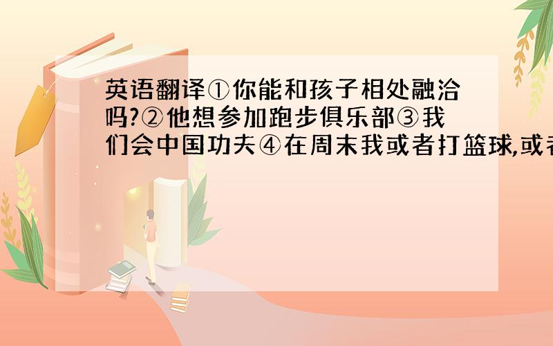 英语翻译①你能和孩子相处融洽吗?②他想参加跑步俱乐部③我们会中国功夫④在周末我或者打篮球,或者玩电脑游戏