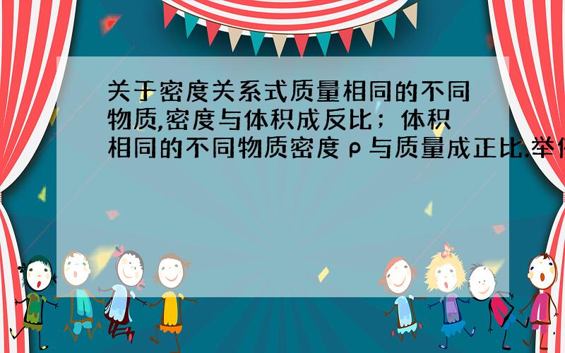 关于密度关系式质量相同的不同物质,密度与体积成反比；体积相同的不同物质密度ρ与质量成正比.举例说明一下