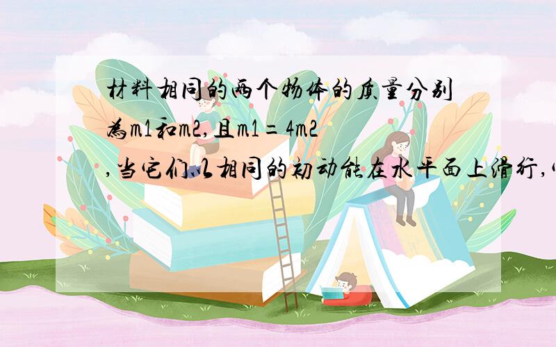 材料相同的两个物体的质量分别为m1和m2,且m1=4m2,当它们以相同的初动能在水平面上滑行,它们的滑行距离之比s1：s