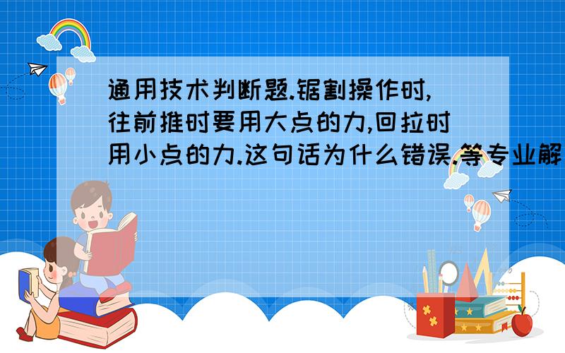 通用技术判断题.锯割操作时,往前推时要用大点的力,回拉时用小点的力.这句话为什么错误.等专业解