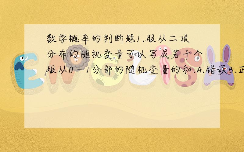 数学概率的判断题1.服从二项分布的随机变量可以写成若干个服从0－1分部的随机变量的和.A.错误B.正确2.在某一次随机试