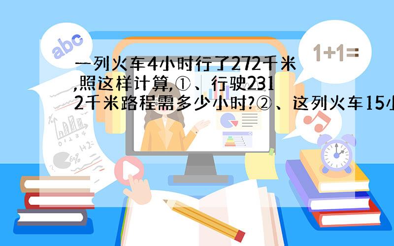 一列火车4小时行了272千米,照这样计算,①、行驶2312千米路程需多少小时?②、这列火车15小时行驶了多少千米?（用两