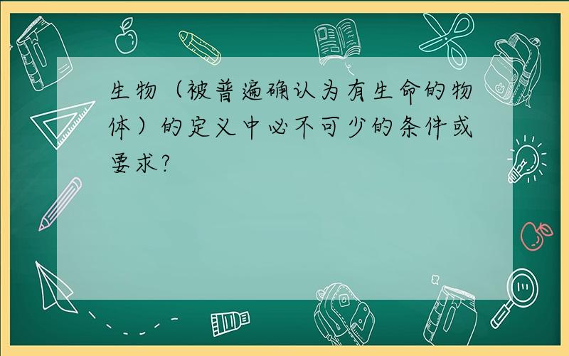 生物（被普遍确认为有生命的物体）的定义中必不可少的条件或要求?