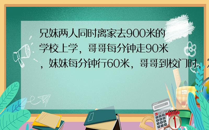 兄妹两人同时离家去900米的学校上学，哥哥每分钟走90米，妹妹每分钟行60米，哥哥到校门时，发现忘记带课本，立即沿原路回