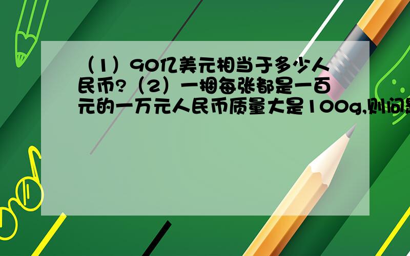 （1）90亿美元相当于多少人民币?（2）一捆每张都是一百元的一万元人民币质量大是100g,则问题（1）里的人民币有多少吨