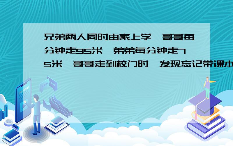 兄弟两人同时由家上学,哥哥每分钟走95米,弟弟每分钟走75米,哥哥走到校门时,发现忘记带课本,立即沿原路回家去取,行至离