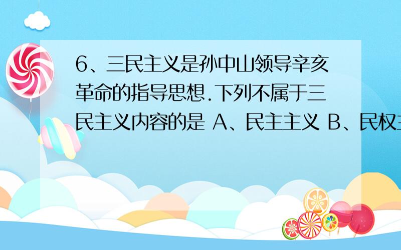 6、三民主义是孙中山领导辛亥革命的指导思想.下列不属于三民主义内容的是 A、民主主义 B、民权主义 C、民