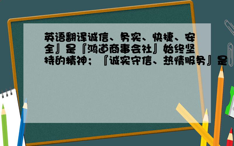 英语翻译诚信、务实、快捷、安全』是『鸿道商事会社』始终坚持的精神；『诚实守信、热情服务』是 『鸿道商事会社』的宗旨；永不