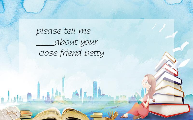 please tell me____about your close friend betty