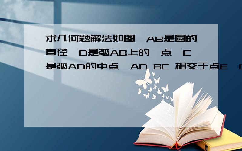 求几何题解法如图,AB是圆的直径,D是弧AB上的一点,C是弧AD的中点,AD BC 相交于点E,CF⊥AB,F为垂足,C