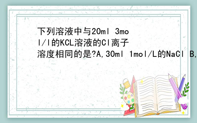 下列溶液中与20ml 3mol/l的KCL溶液的Cl离子溶度相同的是?A,30ml 1mol/L的NaCl B,30ml