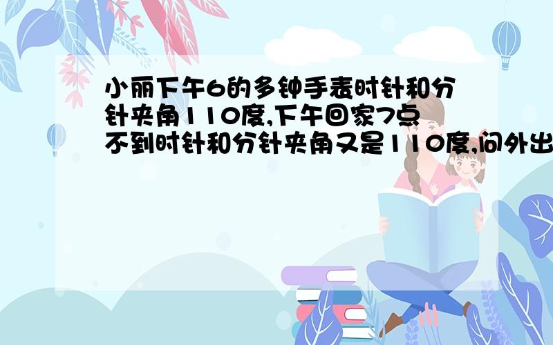 小丽下午6的多钟手表时针和分针夹角110度,下午回家7点不到时针和分针夹角又是110度,问外出几小时