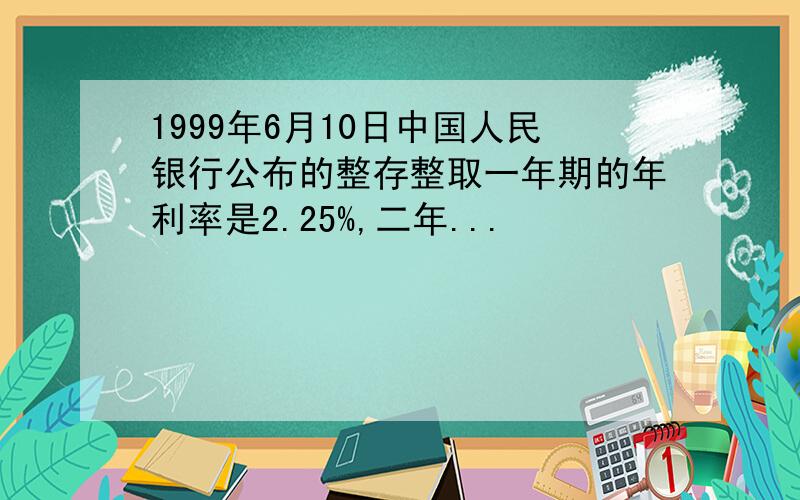 1999年6月10日中国人民银行公布的整存整取一年期的年利率是2.25%,二年...