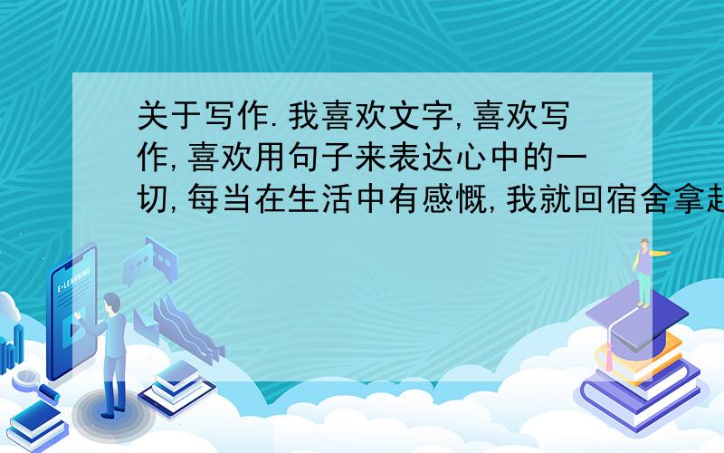 关于写作.我喜欢文字,喜欢写作,喜欢用句子来表达心中的一切,每当在生活中有感慨,我就回宿舍拿起笔记录下来,曾经也写过歌词