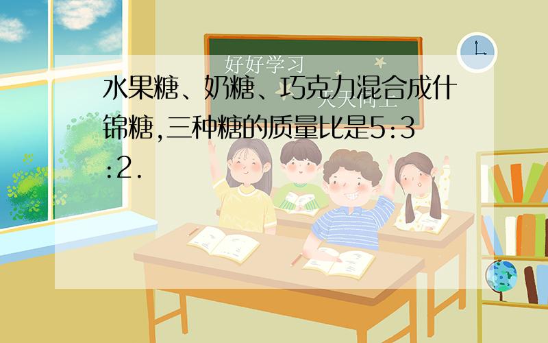 水果糖、奶糖、巧克力混合成什锦糖,三种糖的质量比是5:3:2.