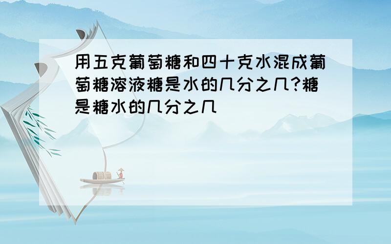 用五克葡萄糖和四十克水混成葡萄糖溶液糖是水的几分之几?糖是糖水的几分之几