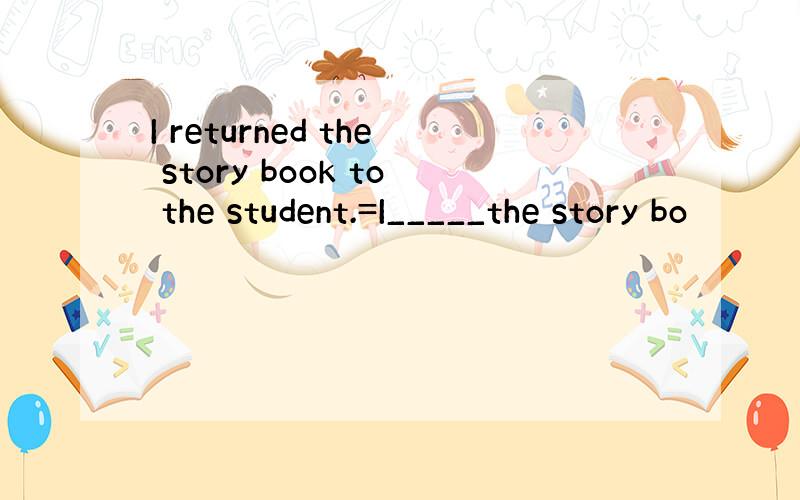 I returned the story book to the student.=I_____the story bo