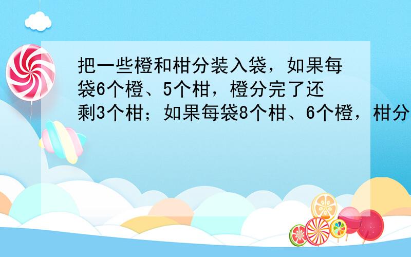 把一些橙和柑分装入袋，如果每袋6个橙、5个柑，橙分完了还剩3个柑；如果每袋8个柑、6个橙，柑分完了还剩18个橙．橙和柑一