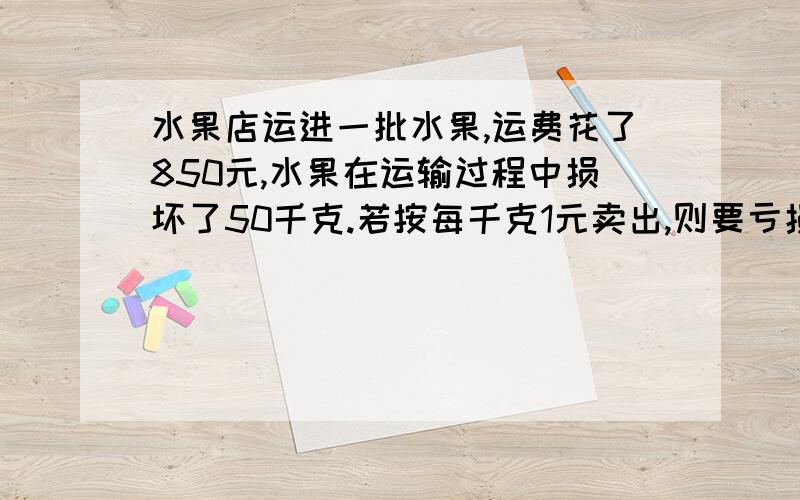 水果店运进一批水果,运费花了850元,水果在运输过程中损坏了50千克.若按每千克1元卖出,则要亏损250元；