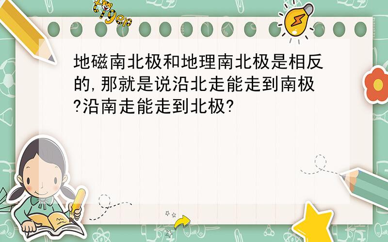 地磁南北极和地理南北极是相反的,那就是说沿北走能走到南极?沿南走能走到北极?