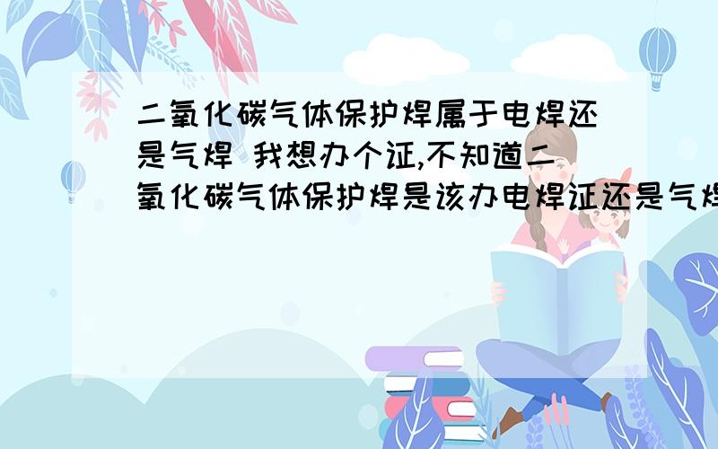 二氧化碳气体保护焊属于电焊还是气焊 我想办个证,不知道二氧化碳气体保护焊是该办电焊证还是气焊证