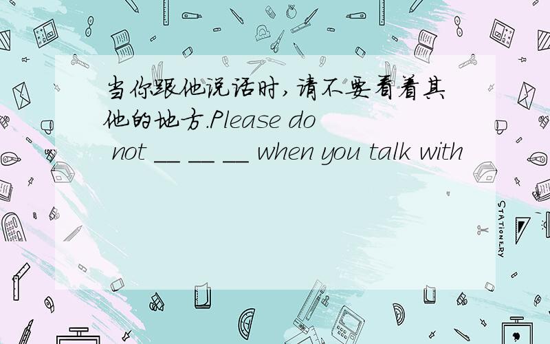 当你跟他说话时,请不要看着其他的地方.Please do not __ __ __ when you talk with