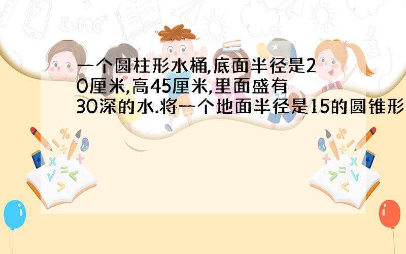 一个圆柱形水桶,底面半径是20厘米,高45厘米,里面盛有30深的水.将一个地面半径是15的圆锥形铁块完全沉入水里,水面上